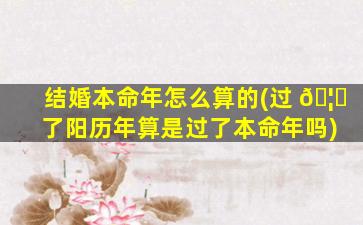 结婚本命年怎么算的(过 🦁 了阳历年算是过了本命年吗)